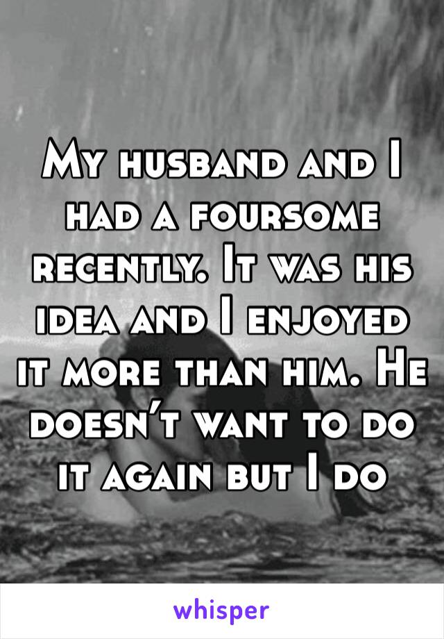 My husband and I had a foursome recently. It was his idea and I enjoyed it more than him. He doesn’t want to do it again but I do 
