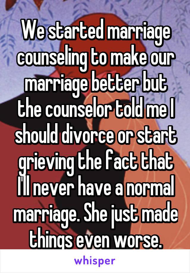 We started marriage counseling to make our marriage better but the counselor told me I should divorce or start grieving the fact that I'll never have a normal marriage. She just made things even worse.