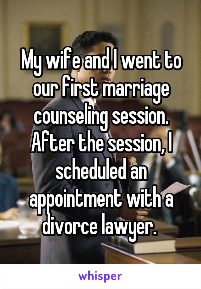 My wife and I went to our first marriage counseling session. After the session, I scheduled an appointment with a divorce lawyer. 