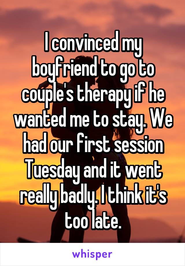 I convinced my boyfriend to go to couple's therapy if he wanted me to stay. We had our first session Tuesday and it went really badly. I think it's too late.