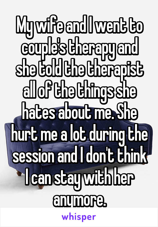 My wife and I went to couple's therapy and she told the therapist all of the things she hates about me. She hurt me a lot during the session and I don't think I can stay with her anymore.