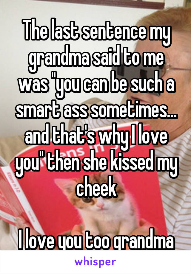 The last sentence my grandma said to me was "you can be such a smart ass sometimes... and that's why I love you" then she kissed my cheek

I love you too grandma