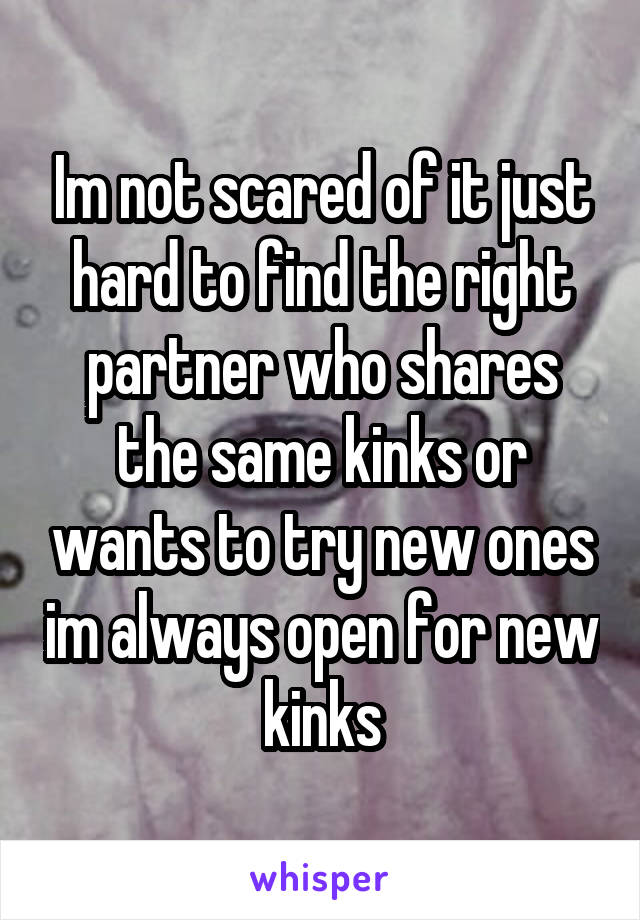 Im not scared of it just hard to find the right partner who shares the same kinks or wants to try new ones im always open for new kinks