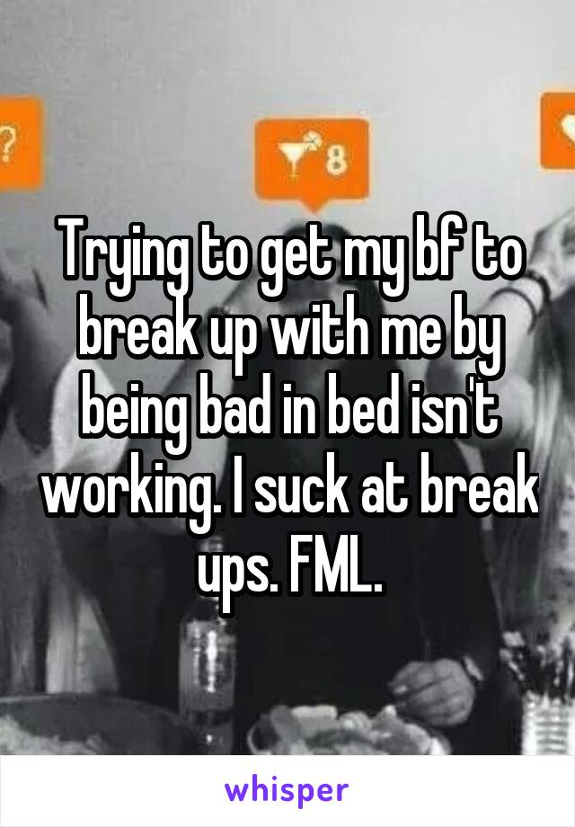Trying to get my bf to break up with me by being bad in bed isn't working. I suck at break ups. FML.