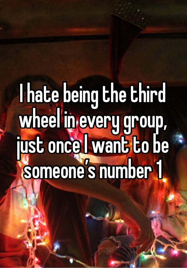 I hate being the third wheel in every group, just once I want to be someone’s number 1