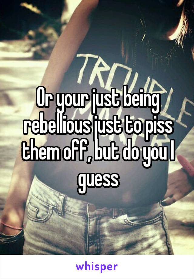 Or your just being rebellious just to piss them off, but do you I guess