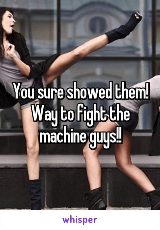 You sure showed them! Way to fight the machine guys!!