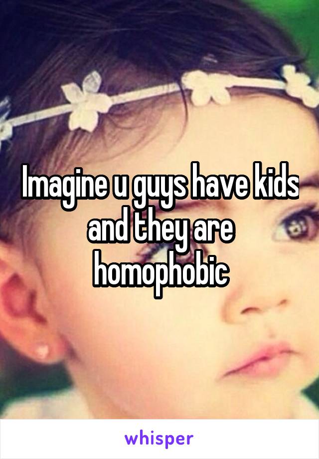 Imagine u guys have kids and they are homophobic