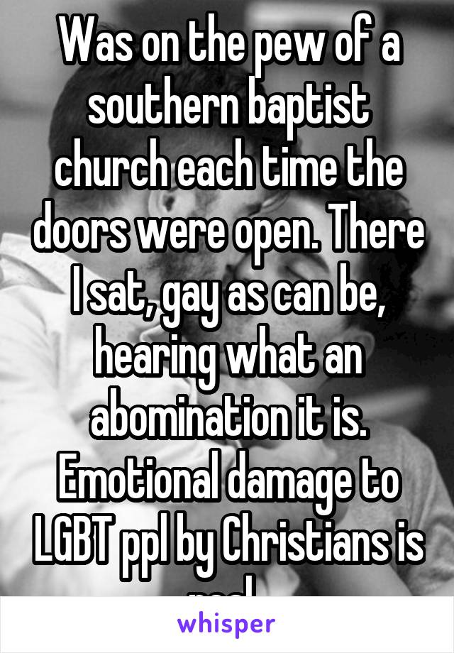 Was on the pew of a southern baptist church each time the doors were open. There I sat, gay as can be, hearing what an abomination it is. Emotional damage to LGBT ppl by Christians is real. 