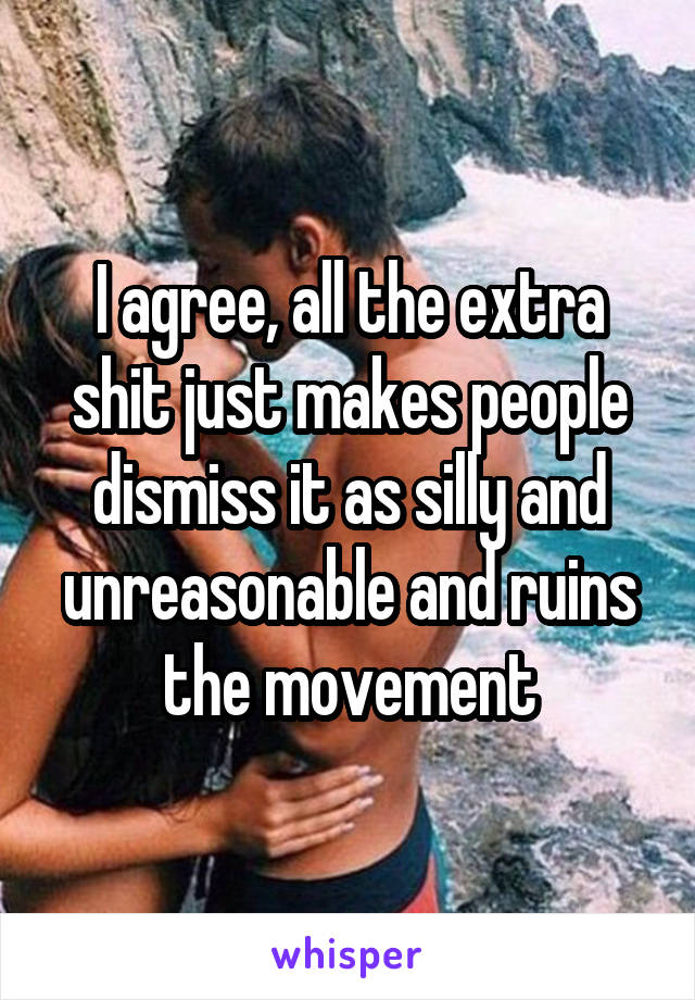 I agree, all the extra shit just makes people dismiss it as silly and unreasonable and ruins the movement