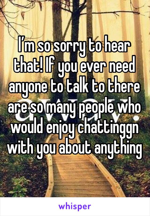 I’m so sorry to hear that! If you ever need anyone to talk to there are so many people who would enjoy chattinggn with you about anything 
