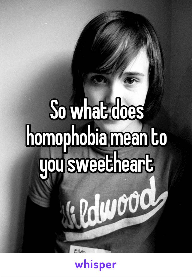 So what does homophobia mean to you sweetheart