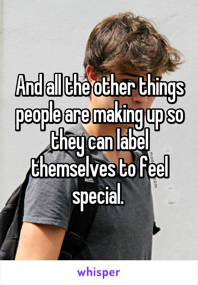 And all the other things people are making up so they can label themselves to feel special. 