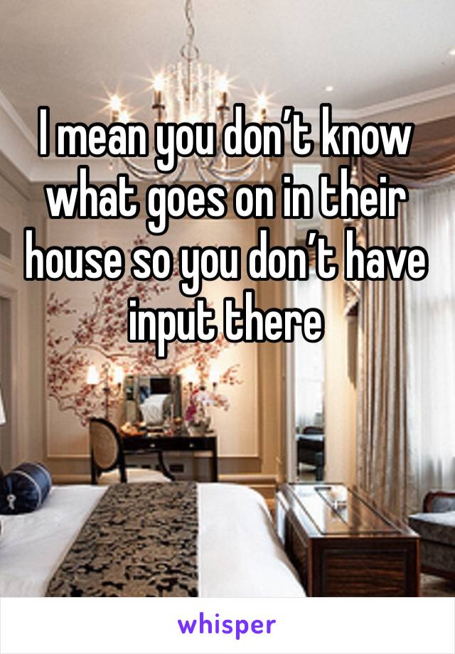 I mean you don’t know what goes on in their house so you don’t have input there 