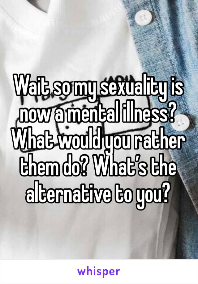 Wait so my sexuality is now a mental illness? What would you rather them do? What’s the alternative to you? 