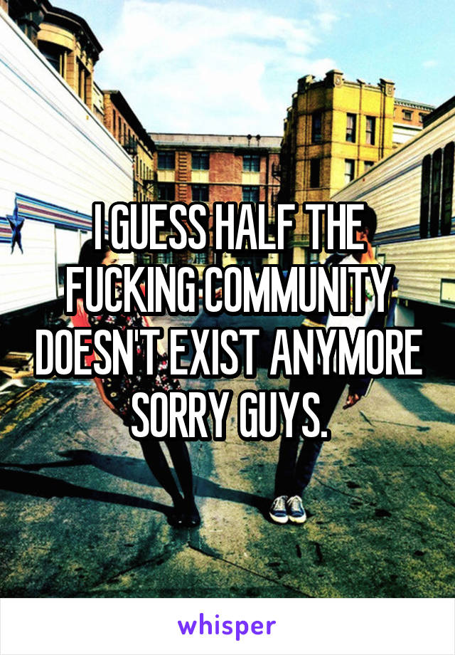 I GUESS HALF THE FUCKING COMMUNITY DOESN'T EXIST ANYMORE SORRY GUYS.