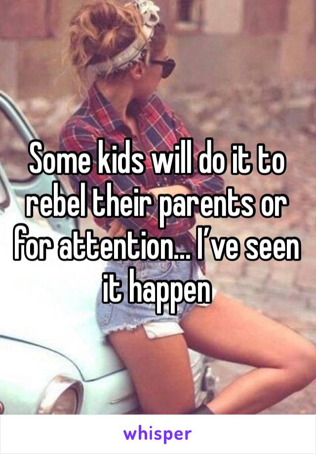 Some kids will do it to rebel their parents or for attention... I’ve seen it happen 