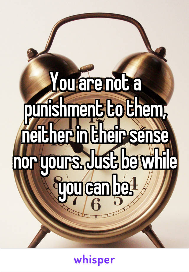 You are not a punishment to them, neither in their sense nor yours. Just be while you can be.