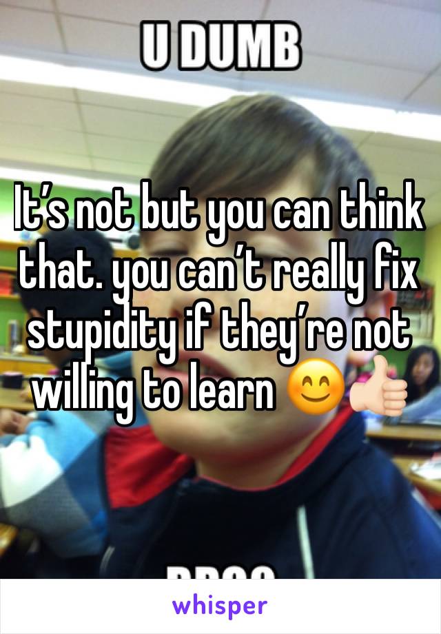 It’s not but you can think that. you can’t really fix stupidity if they’re not willing to learn 😊👍🏻