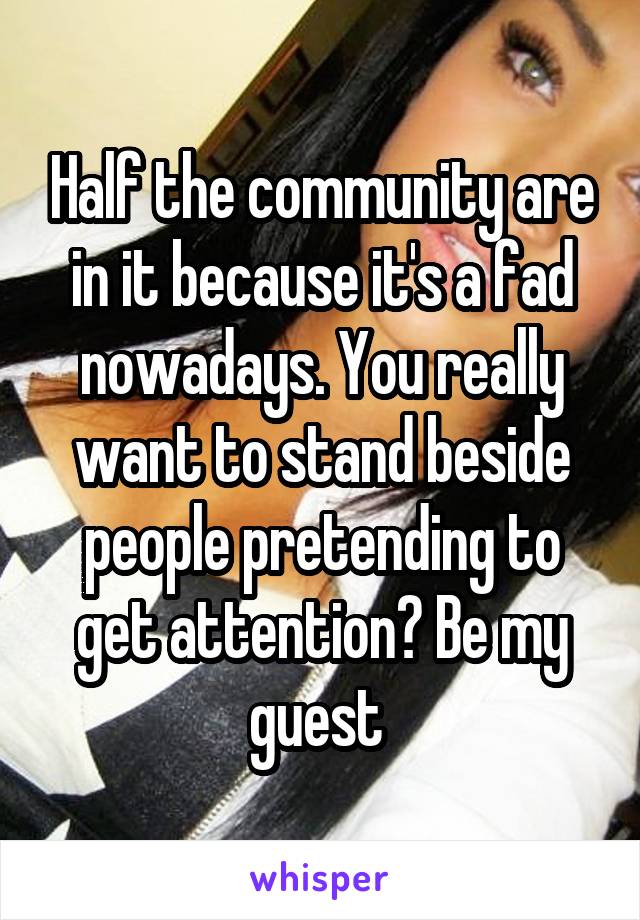 Half the community are in it because it's a fad nowadays. You really want to stand beside people pretending to get attention? Be my guest 