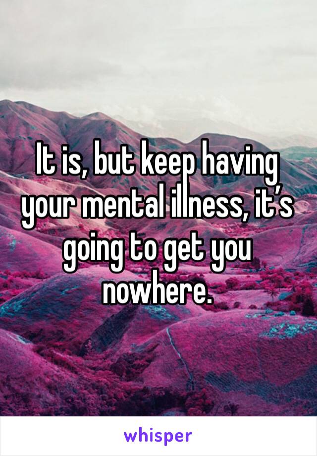 It is, but keep having your mental illness, it’s going to get you nowhere.