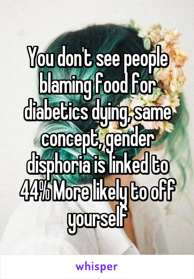 You don't see people blaming food for diabetics dying, same concept, gender disphoria is linked to 44% More likely to off yourself