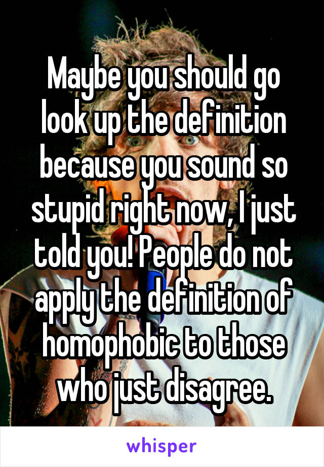 Maybe you should go look up the definition because you sound so stupid right now, I just told you! People do not apply the definition of homophobic to those who just disagree.