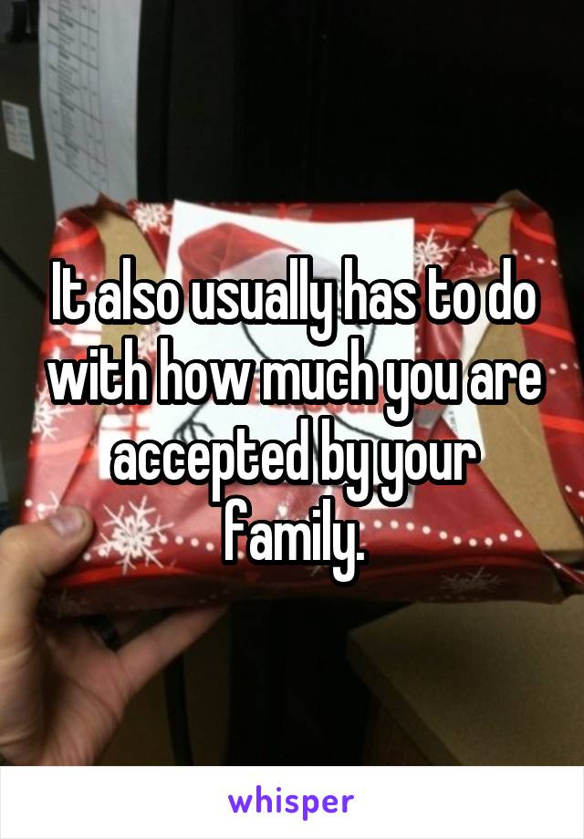 It also usually has to do with how much you are accepted by your family.