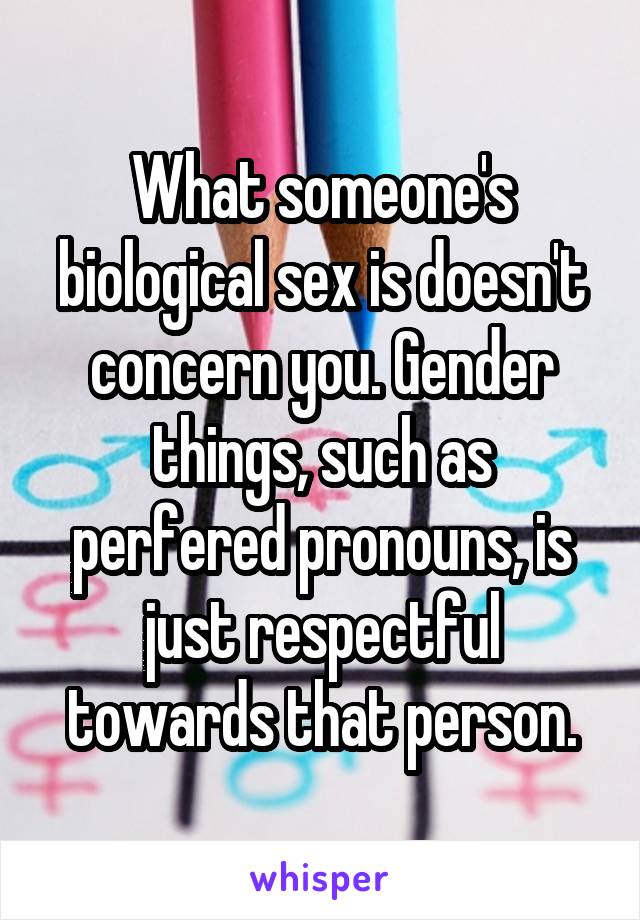 What someone's biological sex is doesn't concern you. Gender things, such as perfered pronouns, is just respectful towards that person.