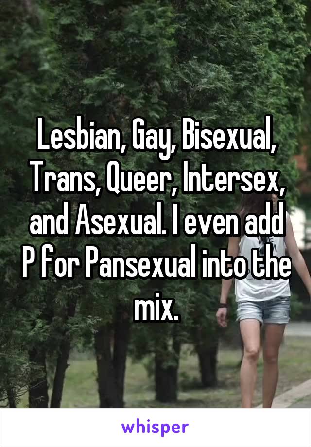 Lesbian, Gay, Bisexual, Trans, Queer, Intersex, and Asexual. I even add P for Pansexual into the mix.