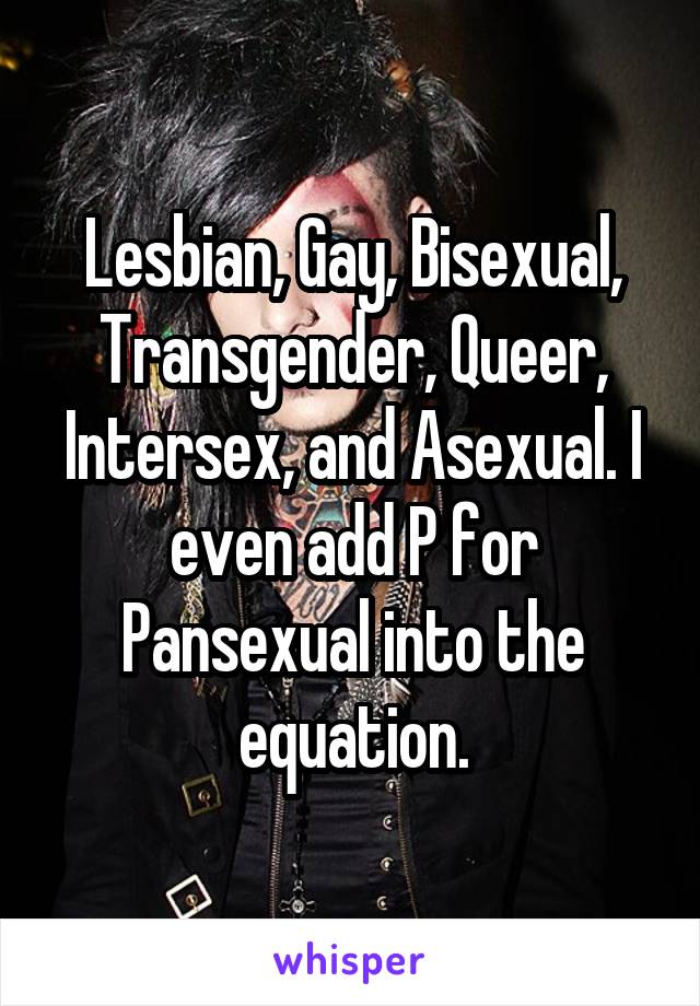 Lesbian, Gay, Bisexual, Transgender, Queer, Intersex, and Asexual. I even add P for Pansexual into the equation.