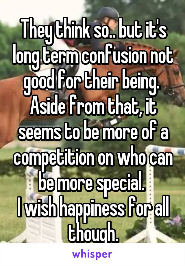 They think so.. but it's long term confusion not good for their being. 
Aside from that, it seems to be more of a competition on who can be more special. 
I wish happiness for all though.