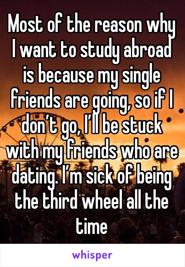 Most of the reason why I want to study abroad is because my single friends are going, so if I don’t go, I’ll be stuck with my friends who are dating. I’m sick of being the third wheel all the time