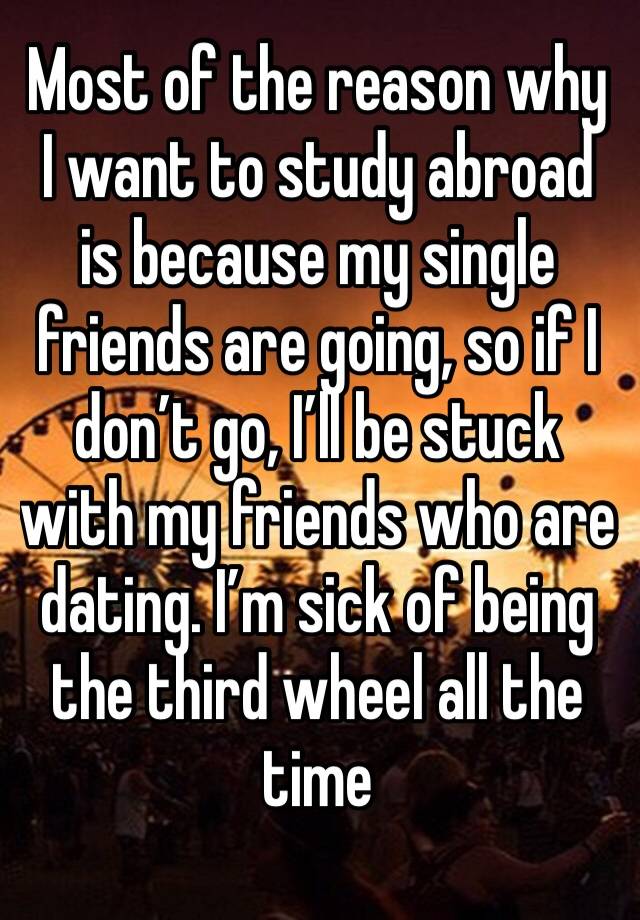 Most of the reason why I want to study abroad is because my single friends are going, so if I don’t go, I’ll be stuck with my friends who are dating. I’m sick of being the third wheel all the time