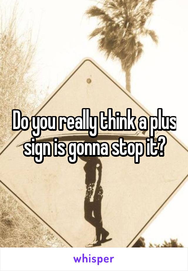 Do you really think a plus sign is gonna stop it?