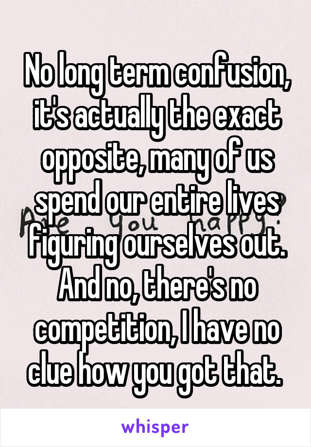 No long term confusion, it's actually the exact opposite, many of us spend our entire lives figuring ourselves out. And no, there's no competition, I have no clue how you got that. 