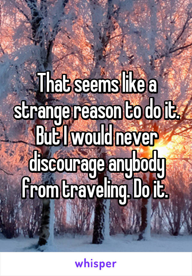 That seems like a strange reason to do it.
But I would never discourage anybody from traveling. Do it. 