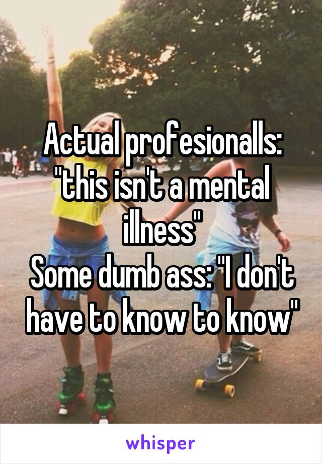 Actual profesionalls: "this isn't a mental illness"
Some dumb ass: "I don't have to know to know"