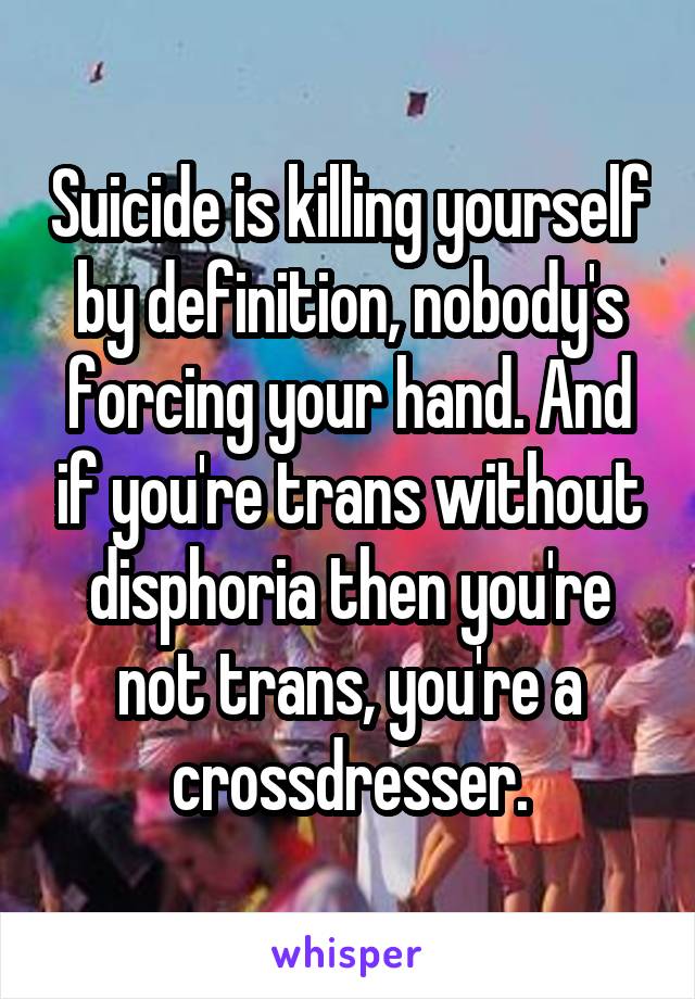 Suicide is killing yourself by definition, nobody's forcing your hand. And if you're trans without disphoria then you're not trans, you're a crossdresser.