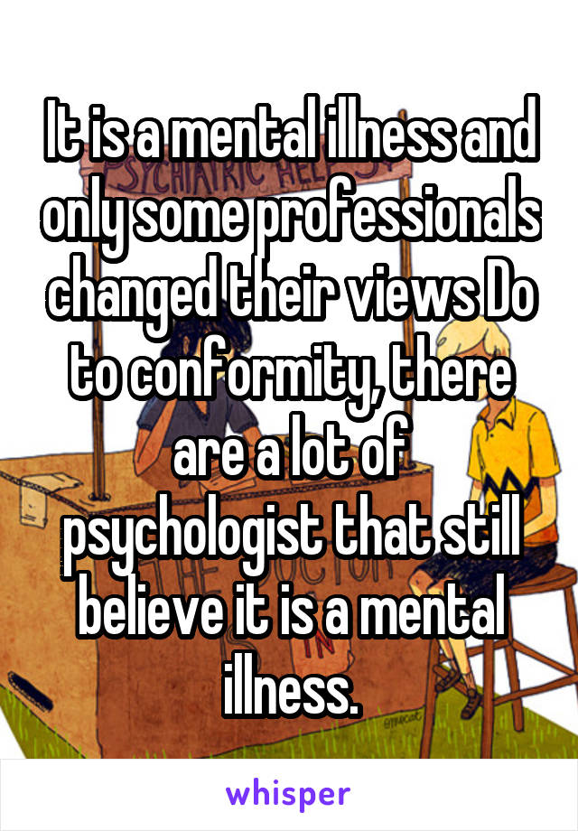 It is a mental illness and only some professionals changed their views Do to conformity, there are a lot of psychologist that still believe it is a mental illness.