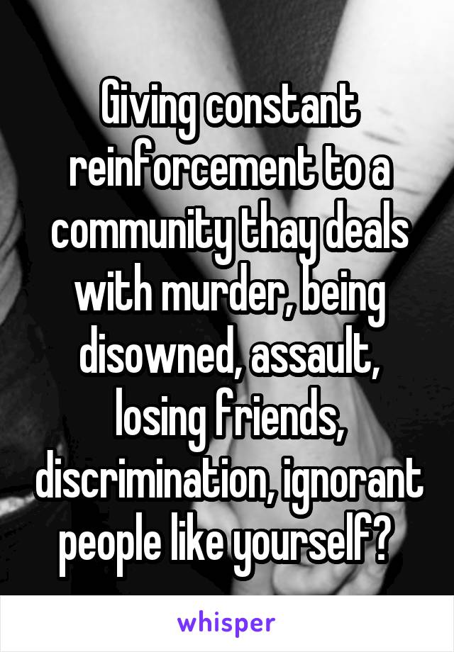 Giving constant reinforcement to a community thay deals with murder, being disowned, assault, losing friends, discrimination, ignorant people like yourself? 