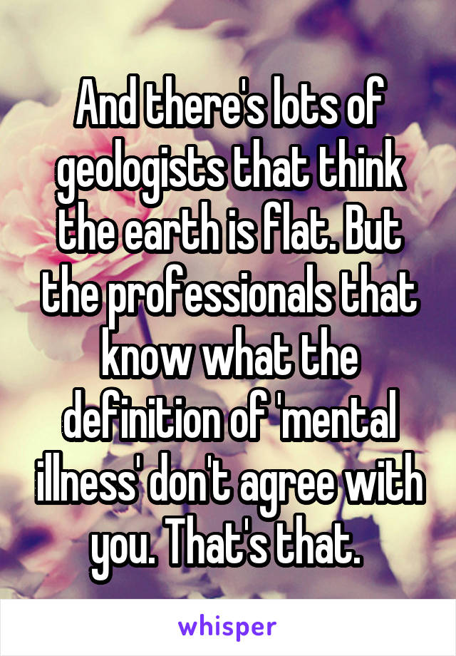 And there's lots of geologists that think the earth is flat. But the professionals that know what the definition of 'mental illness' don't agree with you. That's that. 