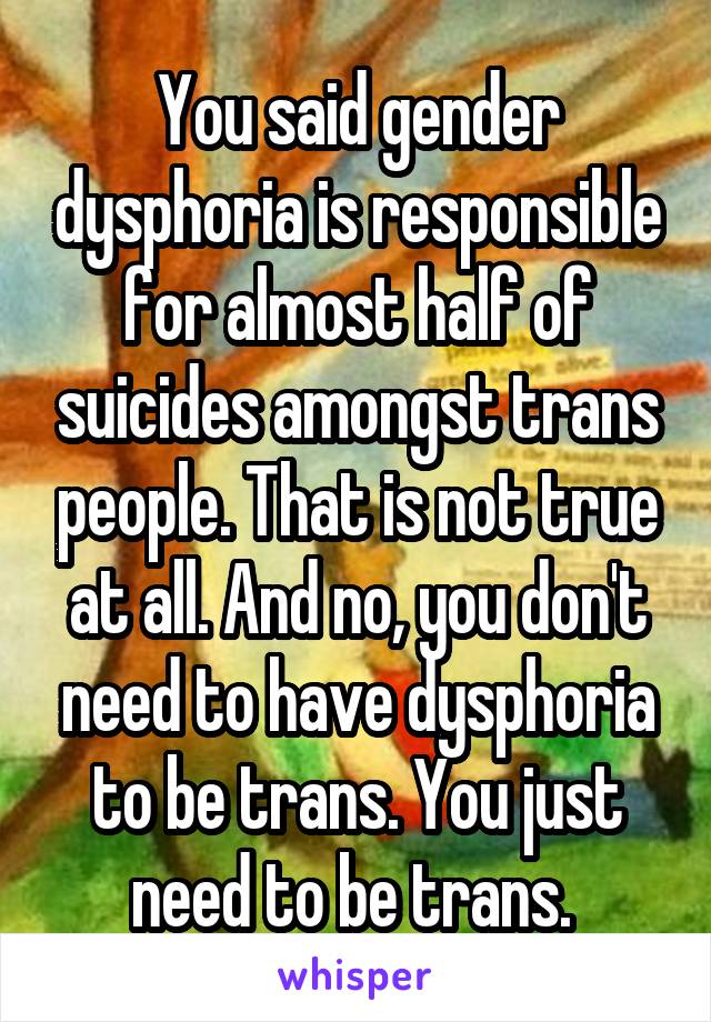 You said gender dysphoria is responsible for almost half of suicides amongst trans people. That is not true at all. And no, you don't need to have dysphoria to be trans. You just need to be trans. 