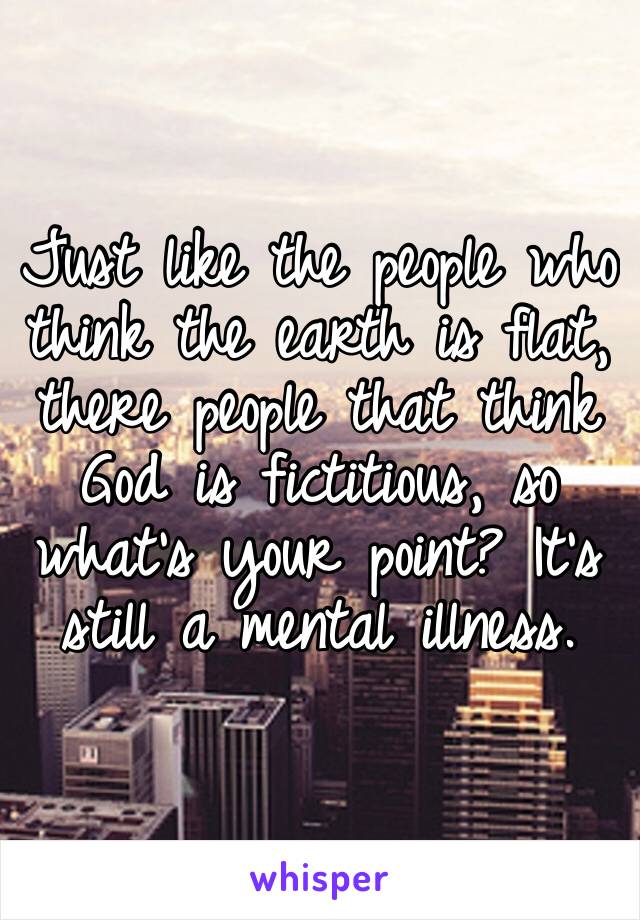 Just like the people who think the earth is flat, there people that think God is fictitious, so what’s your point? It’s still a mental illness.