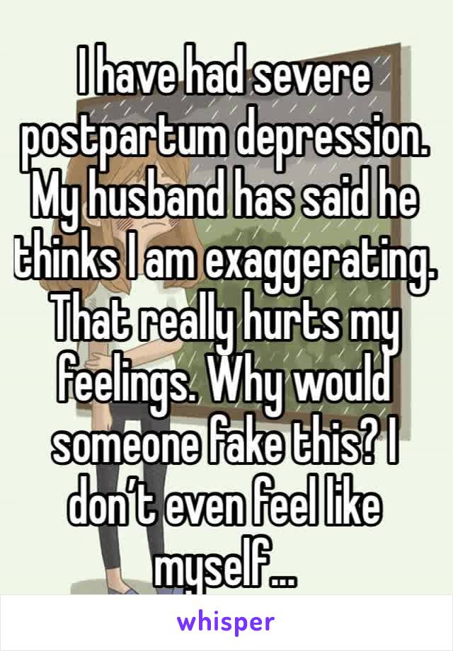 I have had severe postpartum depression. My husband has said he thinks I am exaggerating. That really hurts my feelings. Why would someone fake this? I don’t even feel like myself...