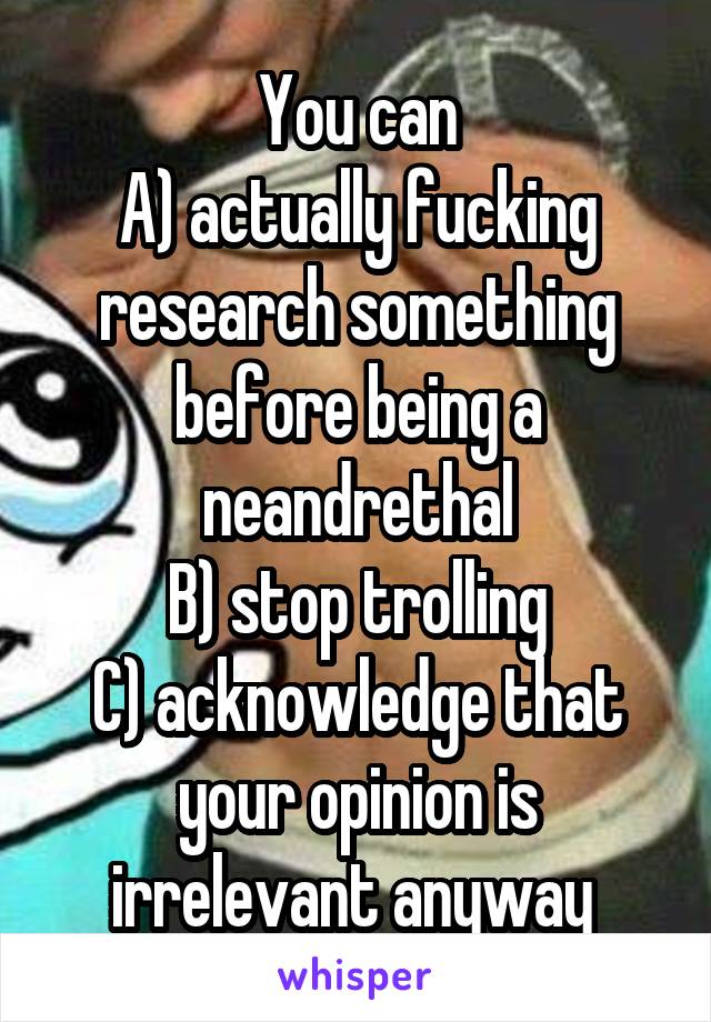 You can
A) actually fucking research something before being a neandrethal
B) stop trolling
C) acknowledge that your opinion is irrelevant anyway 