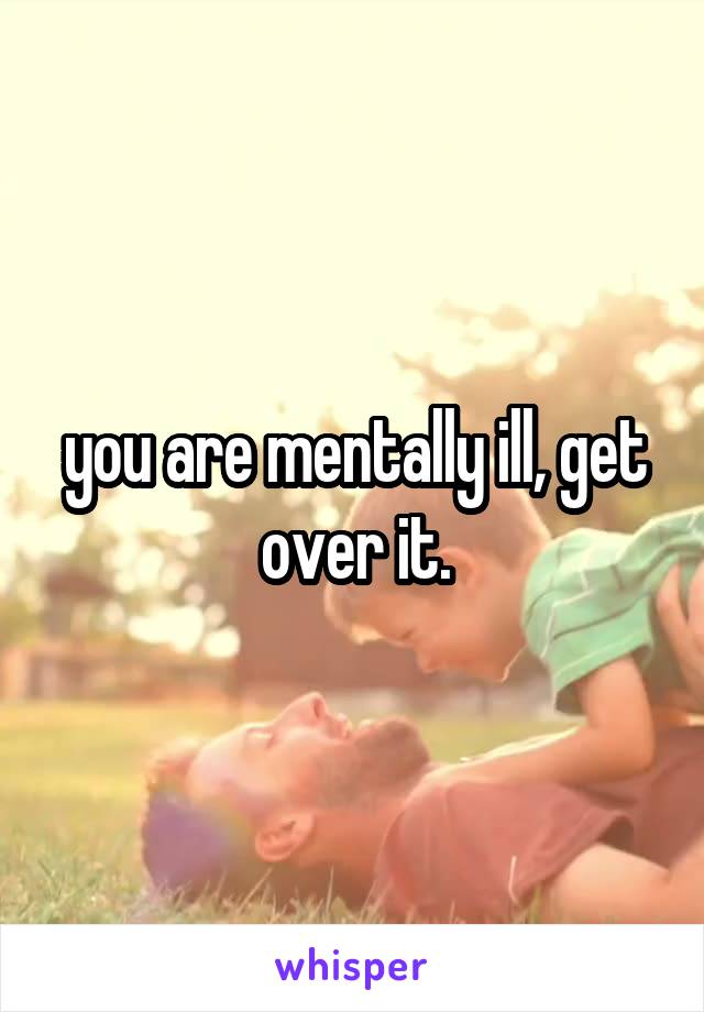 you are mentally ill, get over it.