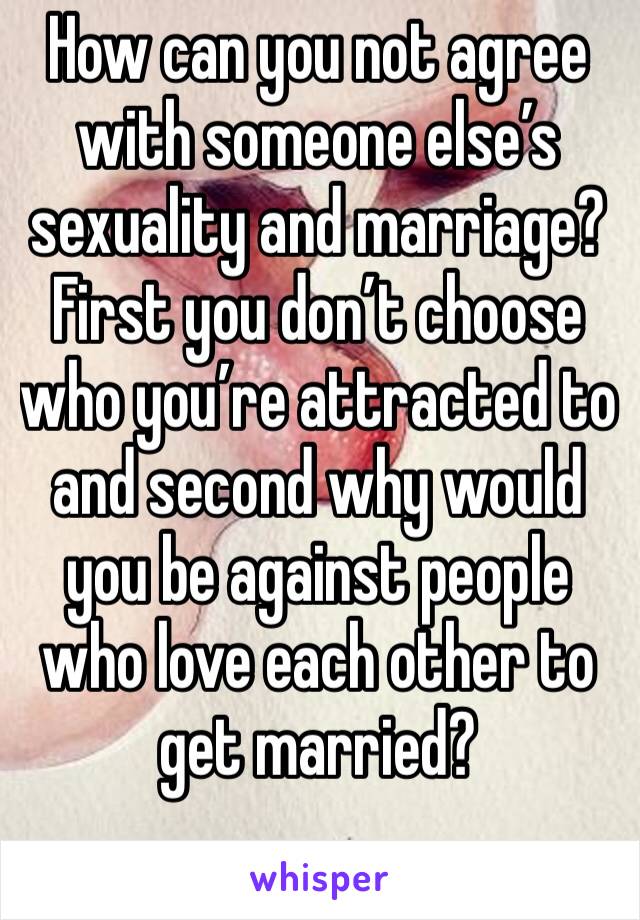 How can you not agree with someone else’s sexuality and marriage? First you don’t choose who you’re attracted to and second why would you be against people who love each other to get married?