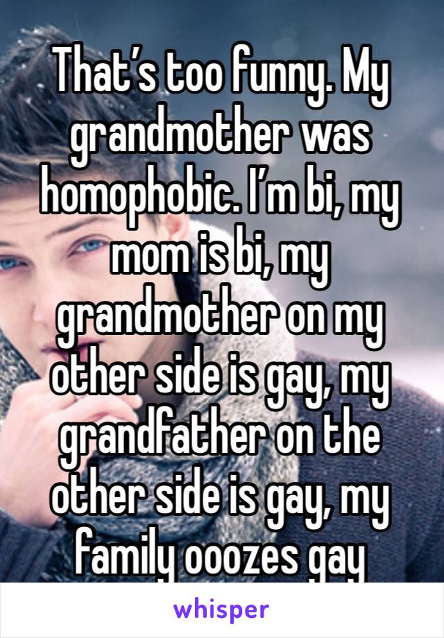 That’s too funny. My grandmother was homophobic. I’m bi, my mom is bi, my grandmother on my other side is gay, my grandfather on the other side is gay, my family ooozes gay