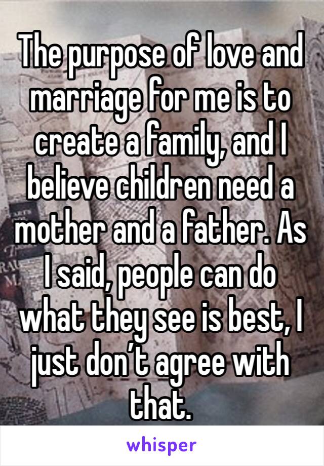 The purpose of love and marriage for me is to create a family, and I believe children need a mother and a father. As I said, people can do what they see is best, I just don’t agree with that.